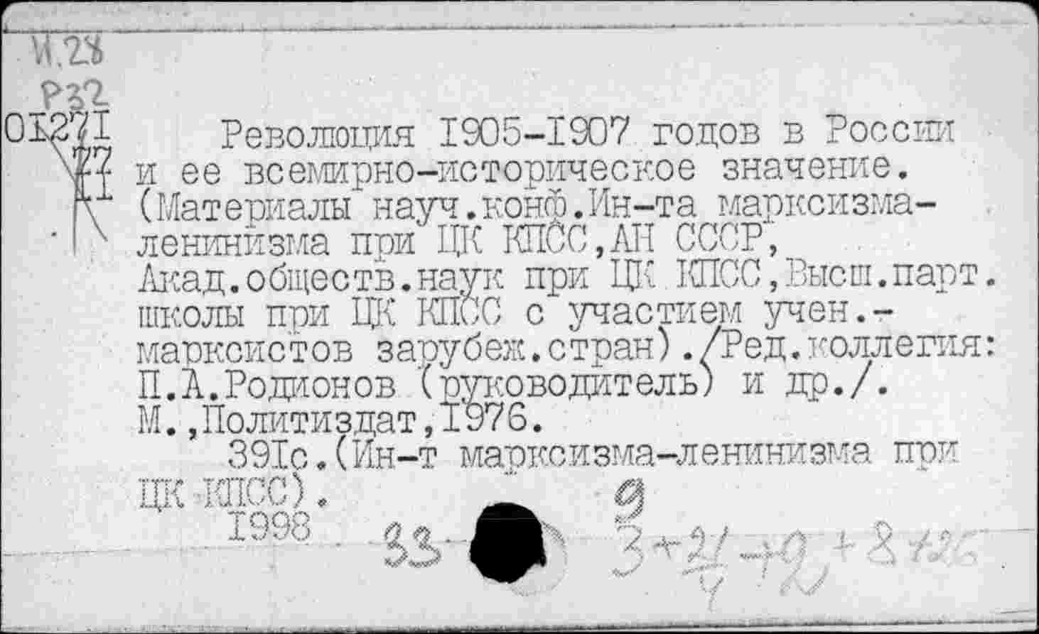 ﻿та
РП
01371 Революция 1905-1907 годов в России и ее всемирно-историческое значение.
ц (Материалы науч.конф.Ин-та маркойзма-'I' ленинизма при ЦК КПСС,АП СССР,
Акад.общеетв.наук при ЦК КПСС,Высш.парт, школы при ЦК КПСС с участием учен.-марксистов зарубеж.стран)./Ред. коллегия: П.А.Родионов {руководитель) и др./.
М.,Политиздат,1976.
391с.(Ин-т марксизма-ленинизма при
ЦК -КПСС).	_
1998 .	Р *